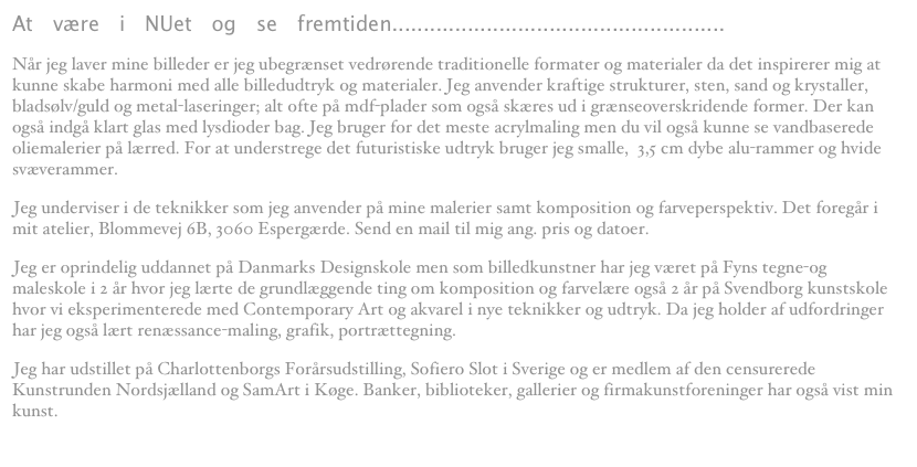 At være i NUet og se fremtiden..................................................... 
Når jeg laver mine billeder er jeg ubegrænset vedrørende traditionelle formater og materialer da det inspirerer mig at kunne skabe harmoni med alle billedudtryk og materialer. Jeg anvender kraftige strukturer, sten, sand og krystaller, bladsølv/guld og metal-laseringer; alt ofte på mdf-plader som også skæres ud i grænseoverskridende former. Der kan også indgå klart glas med lysdioder bag. Jeg bruger for det meste acrylmaling men du vil også kunne se vandbaserede oliemalerier på lærred. For at understrege det futuristiske udtryk bruger jeg smalle,  3,5 cm dybe alu-rammer og hvide svæverammer.
Jeg underviser i de teknikker som jeg anvender på mine malerier samt komposition og farveperspektiv. Det foregår i mit atelier, Blommevej 6B, 3060 Espergærde. Send en mail til mig ang. pris og datoer. colour-flow@jetteguldberg.dk 
Jeg er oprindelig uddannet på Danmarks Designskole men som billedkunstner har jeg været på Fyns tegne-og maleskole i 2 år hvor jeg lærte de grundlæggende ting om komposition og farvelære også 2 år på Svendborg kunstskole hvor vi eksperimenterede med Contemporary Art og akvarel i nye teknikker og udtryk. Da jeg holder af udfordringer har jeg også lært renæssance-maling, grafik, portrættegning.
Jeg har udstillet på Charlottenborgs Forårsudstilling, Sofiero Slot i Sverige og er medlem af den censurerede Kunstrunden Nordsjælland og SamArt i Køge. Banker, biblioteker, gallerier og firmakunstforeninger har også vist min kunst.
